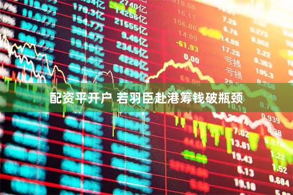 配资平开户 若羽臣赴港筹钱破瓶颈