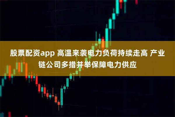 股票配资app 高温来袭电力负荷持续走高 产业链公司多措并举保障电力供应