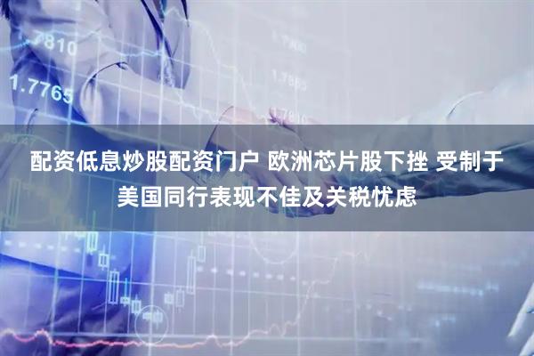 配资低息炒股配资门户 欧洲芯片股下挫 受制于美国同行表现不佳及关税忧虑