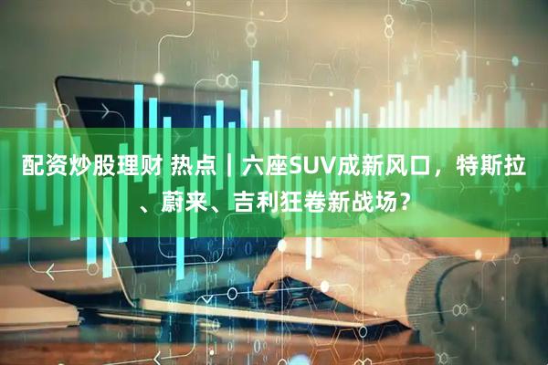 配资炒股理财 热点｜六座SUV成新风口，特斯拉、蔚来、吉利狂卷新战场？