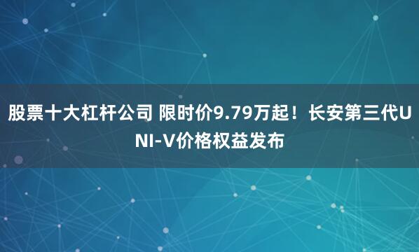 股票十大杠杆公司 限时价9.79万起！长安第三代UNI-V价格权益发布