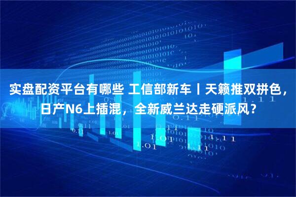 实盘配资平台有哪些 工信部新车丨天籁推双拼色，日产N6上插混，全新威兰达走硬派风？
