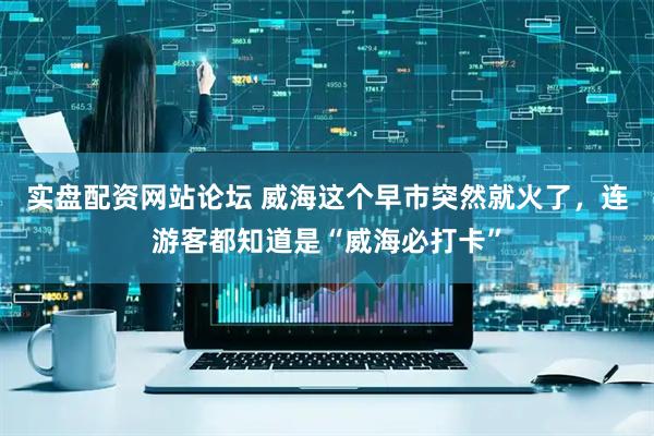 实盘配资网站论坛 威海这个早市突然就火了，连游客都知道是“威海必打卡”