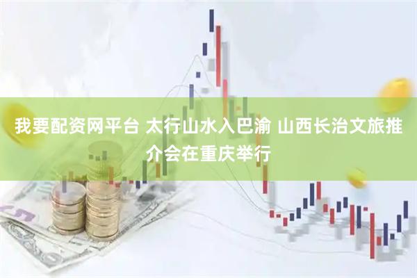我要配资网平台 太行山水入巴渝 山西长治文旅推介会在重庆举行