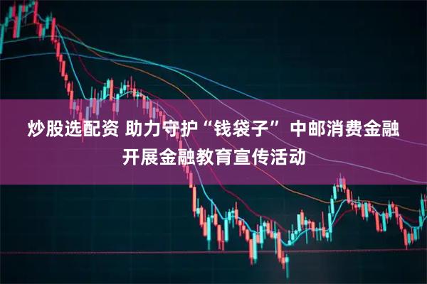 炒股选配资 助力守护“钱袋子”&#32;中邮消费金融开展金融教育宣传活动