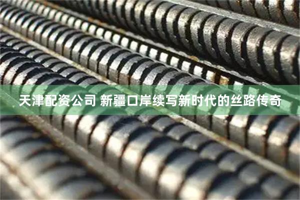 天津配资公司 新疆口岸续写新时代的丝路传奇