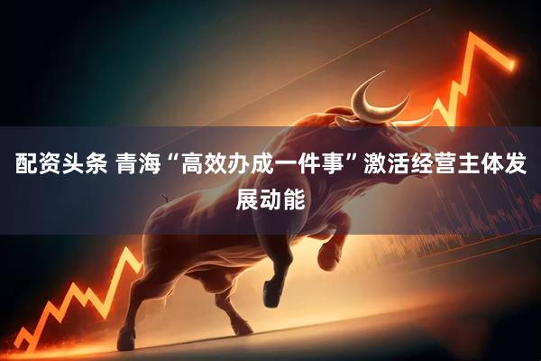配资头条 青海“高效办成一件事”激活经营主体发展动能