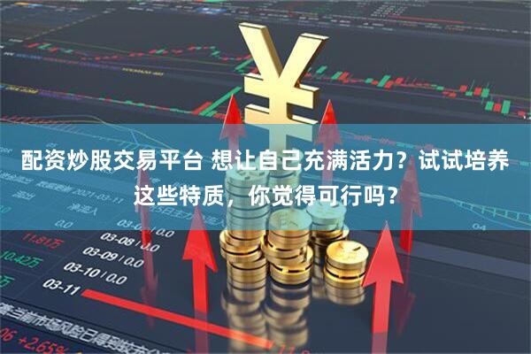配资炒股交易平台 想让自己充满活力？试试培养这些特质，你觉得可行吗？