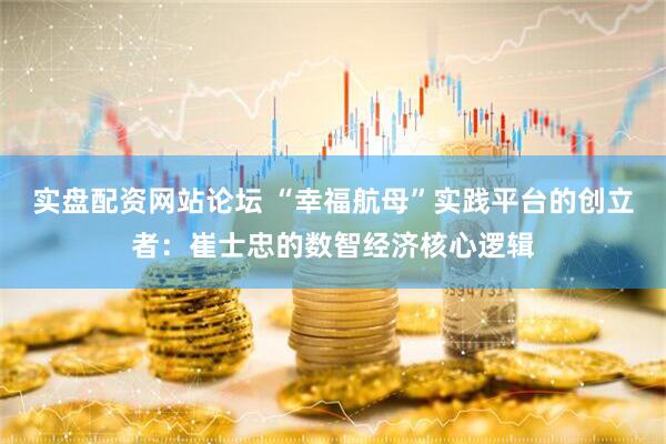 实盘配资网站论坛 “幸福航母”实践平台的创立者：崔士忠的数智经济核心逻辑