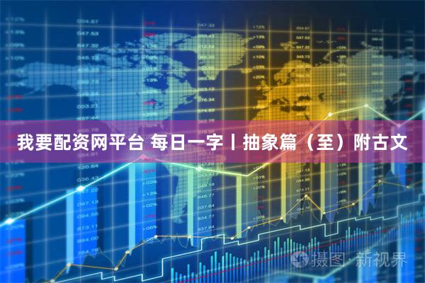 我要配资网平台 每日一字丨抽象篇（至）附古文