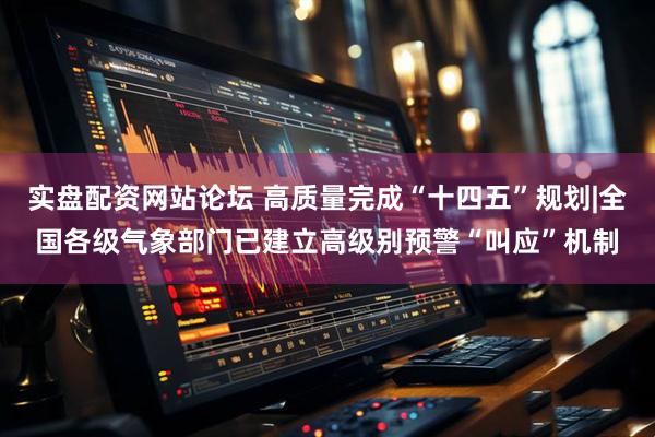 实盘配资网站论坛 高质量完成“十四五”规划|全国各级气象部门已建立高级别预警“叫应”机制