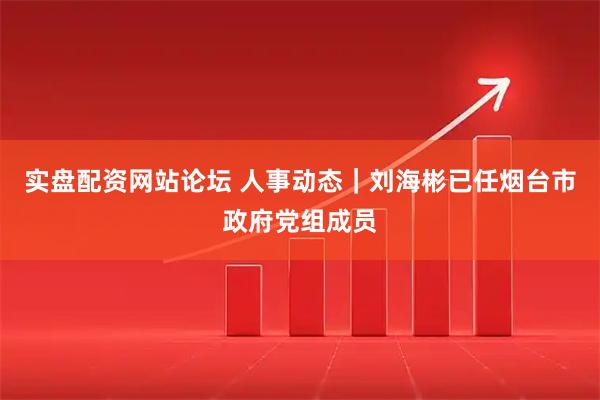 实盘配资网站论坛 人事动态｜刘海彬已任烟台市政府党组成员