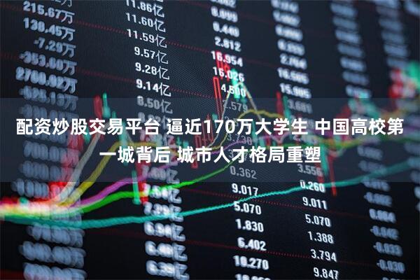 配资炒股交易平台 逼近170万大学生 中国高校第一城背后 城市人才格局重塑