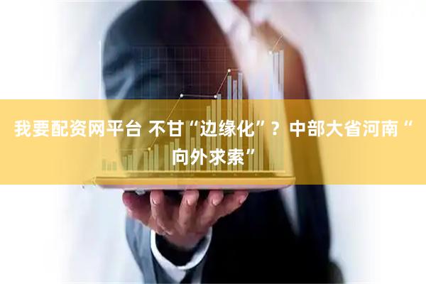 我要配资网平台 不甘“边缘化”？中部大省河南“向外求索”