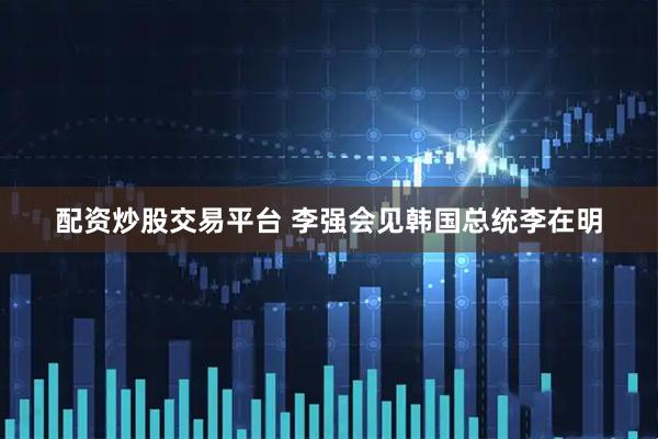 配资炒股交易平台 李强会见韩国总统李在明