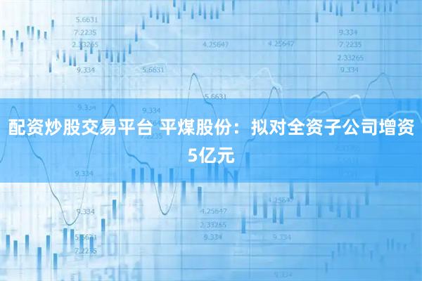 配资炒股交易平台 平煤股份：拟对全资子公司增资5亿元