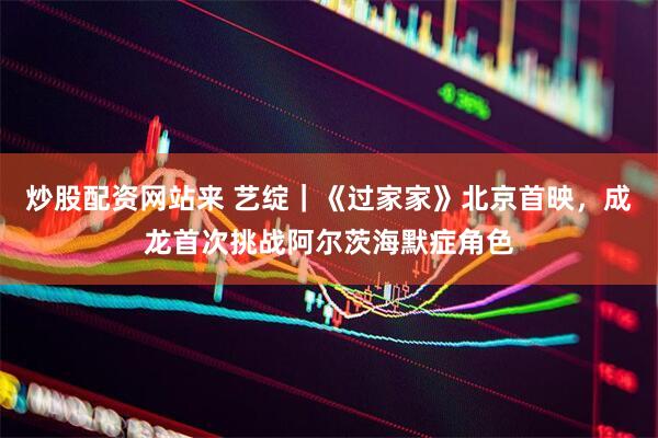 炒股配资网站来 艺绽｜《过家家》北京首映，成龙首次挑战阿尔茨海默症角色