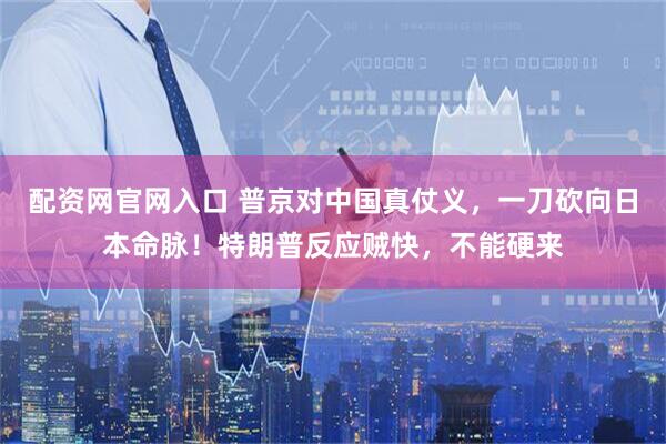 配资网官网入口 普京对中国真仗义，一刀砍向日本命脉！特朗普反应贼快，不能硬来