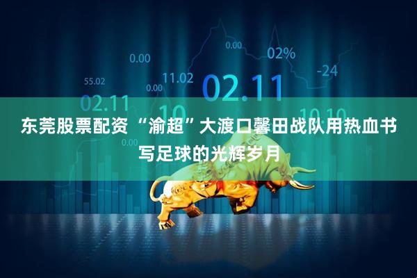 东莞股票配资 “渝超”大渡口馨田战队用热血书写足球的光辉岁月
