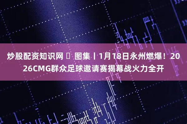 炒股配资知识网 ‌图集丨1月18日永州燃爆！2026CMG群众足球邀请赛揭幕战火力全开