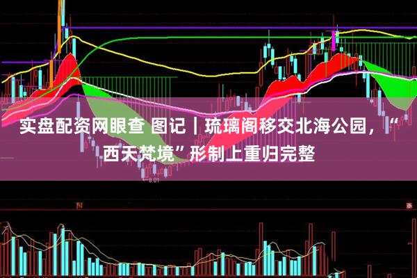 实盘配资网眼查 图记｜琉璃阁移交北海公园，“西天梵境”形制上重归完整