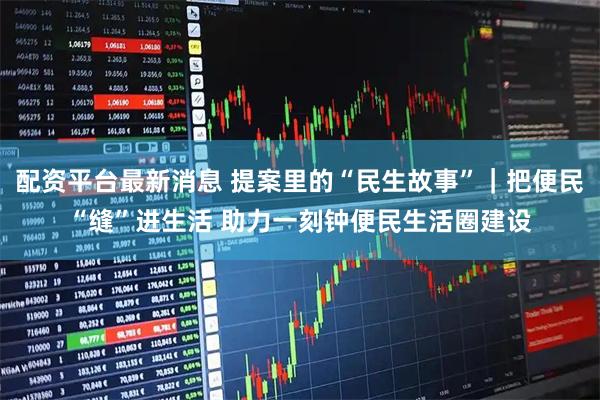 配资平台最新消息 提案里的“民生故事”｜把便民“缝”进生活 助力一刻钟便民生活圈建设