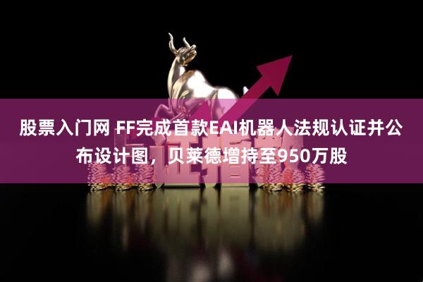 股票入门网 FF完成首款EAI机器人法规认证并公布设计图，贝莱德增持至950万股