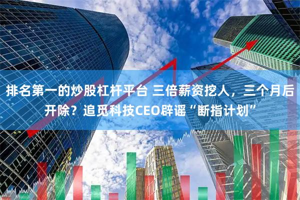 排名第一的炒股杠杆平台 三倍薪资挖人，三个月后开除？追觅科技CEO辟谣“断指计划”
