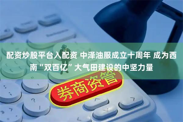 配资炒股平台入配资 中泽油服成立十周年 成为西南“双百亿”大气田建设的中坚力量