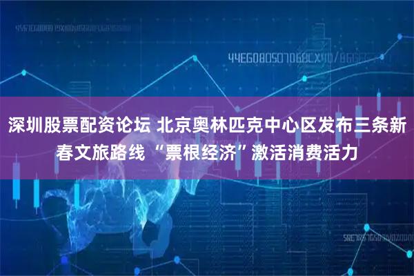深圳股票配资论坛 北京奥林匹克中心区发布三条新春文旅路线 “票根经济”激活消费活力
