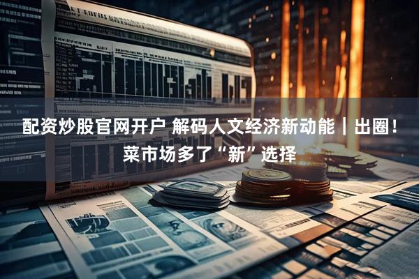 配资炒股官网开户 解码人文经济新动能｜出圈！菜市场多了“新”选择