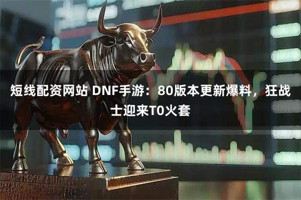 短线配资网站 DNF手游：80版本更新爆料，狂战士迎来T0火套
