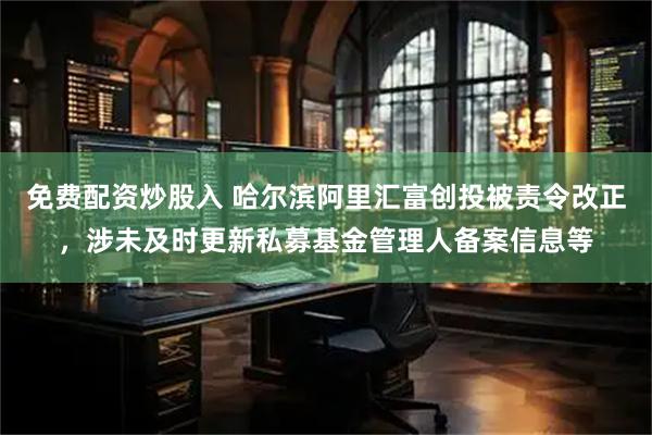 免费配资炒股入 哈尔滨阿里汇富创投被责令改正，涉未及时更新私募基金管理人备案信息等