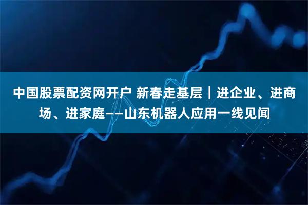 中国股票配资网开户 新春走基层｜进企业、进商场、进家庭——山东机器人应用一线见闻