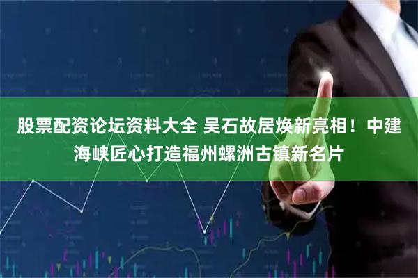 股票配资论坛资料大全 吴石故居焕新亮相！中建海峡匠心打造福州螺洲古镇新名片