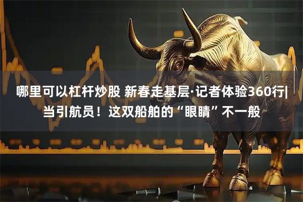 哪里可以杠杆炒股 新春走基层·记者体验360行|当引航员！这双船舶的“眼睛”不一般