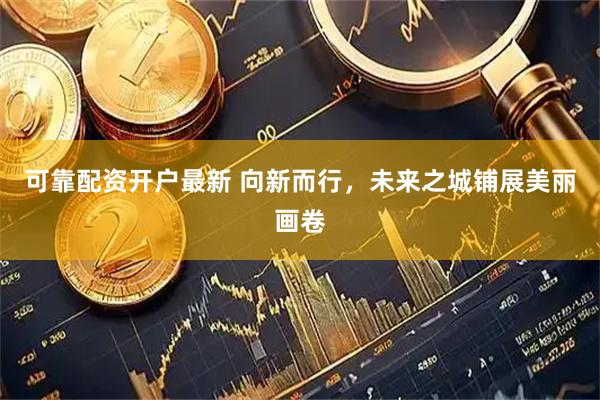 可靠配资开户最新 向新而行，未来之城铺展美丽画卷