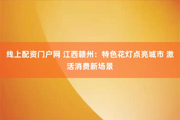 线上配资门户网 江西赣州：特色花灯点亮城市 激活消费新场景