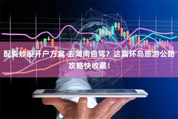 配资炒股开户方案 去海南自驾？这篇环岛旅游公路攻略快收藏！