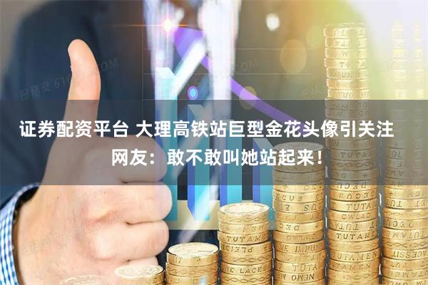 证券配资平台 大理高铁站巨型金花头像引关注    网友：敢不敢叫她站起来！