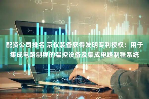 配资公司排名 京仪装备获得发明专利授权：用于集成电路制程的温控设备及集成电路制程系统