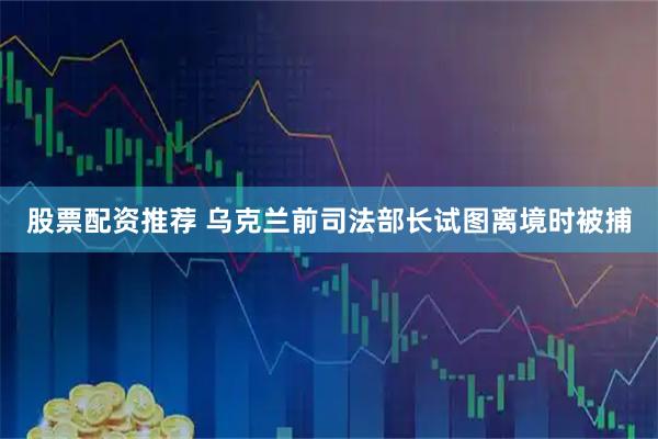 股票配资推荐 乌克兰前司法部长试图离境时被捕