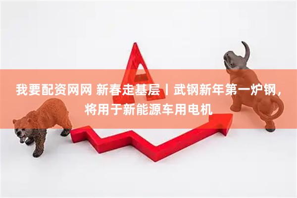 我要配资网网 新春走基层丨武钢新年第一炉钢，将用于新能源车用电机