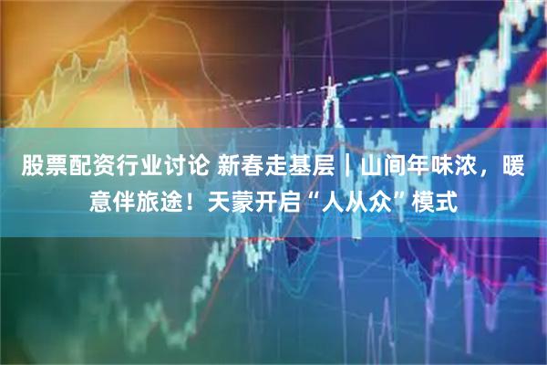 股票配资行业讨论 新春走基层｜山间年味浓，暖意伴旅途！天蒙开启“人从众”模式