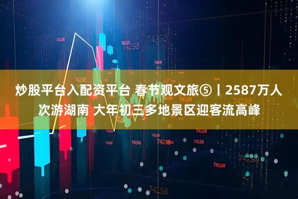 炒股平台入配资平台 春节观文旅⑤丨2587万人次游湖南 大年初三多地景区迎客流高峰