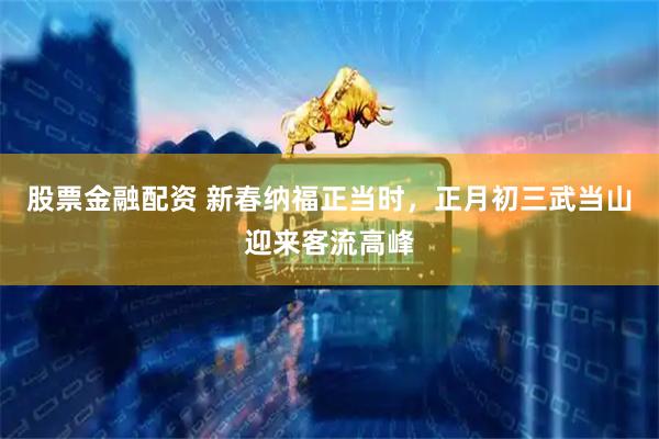 股票金融配资 新春纳福正当时，正月初三武当山迎来客流高峰