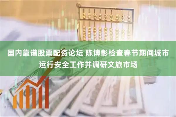 国内靠谱股票配资论坛 陈博彰检查春节期间城市运行安全工作并调研文旅市场