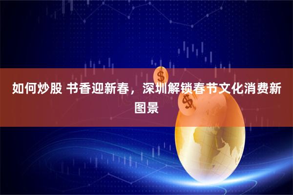 如何炒股 书香迎新春，深圳解锁春节文化消费新图景