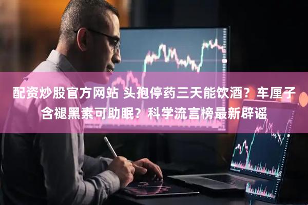 配资炒股官方网站 头孢停药三天能饮酒？车厘子含褪黑素可助眠？科学流言榜最新辟谣