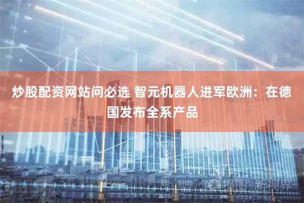 炒股配资网站问必选 智元机器人进军欧洲：在德国发布全系产品